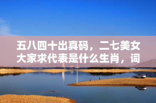 五八四十出真码，二七美女大家求代表是什么生肖，词语精选落实