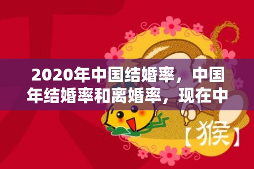 2020年中国结婚率，中国年结婚率和离婚率，现在中国离婚率是多少