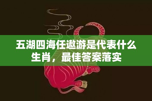 五湖四海任遨游是代表什么生肖，最佳答案落实