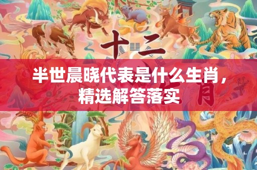 半世晨晓代表是什么生肖，精选解答落实