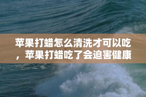 苹果打蜡怎么清洗才可以吃，苹果打蜡吃了会迫害健康吗 苹果打蜡是为什么