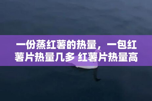 一份蒸红薯的热量，一包红薯片热量几多 红薯片热量高吗