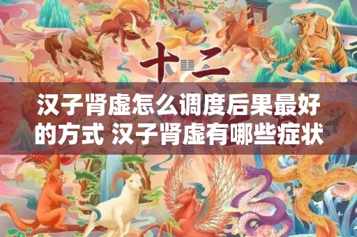 汉子肾虚怎么调度后果最好的方式 汉子肾虚有哪些症状