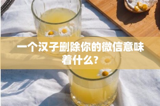 一个汉子删除你的微信意味着什么?