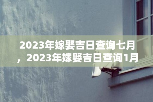2023年嫁娶吉日查询七月，2023年嫁娶吉日查询1月？2019年农历12月黄道吉日