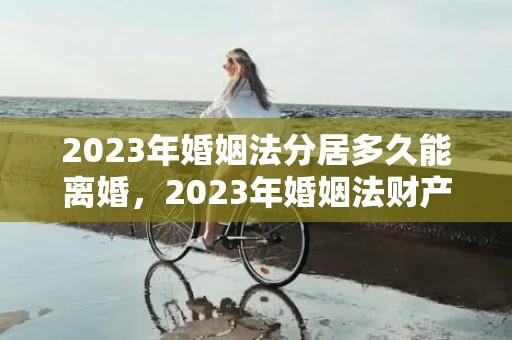 2023年婚姻法分居多久能离婚，2023年婚姻法财产分割法律规定 婚姻法房产分割规定