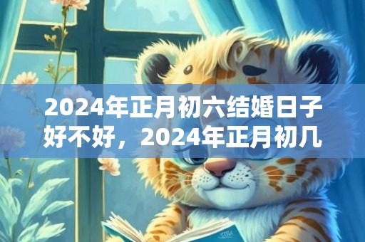 2024年正月初六结婚日子好不好，2024年正月初几适合结婚属相吗为什么？2020年必定结婚的生肖