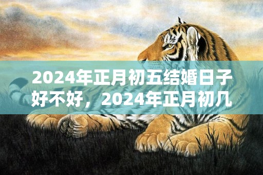 2024年正月初五结婚日子好不好，2024年正月初几结婚最好吉日？2020年一月份结婚吉日