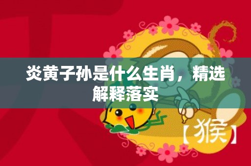 炎黄子孙是什么生肖，精选解释落实