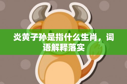 炎黄子孙是指什么生肖，词语解释落实