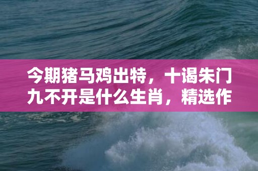 今期猪马鸡出特，十谒朱门九不开是什么生肖，精选作答落实