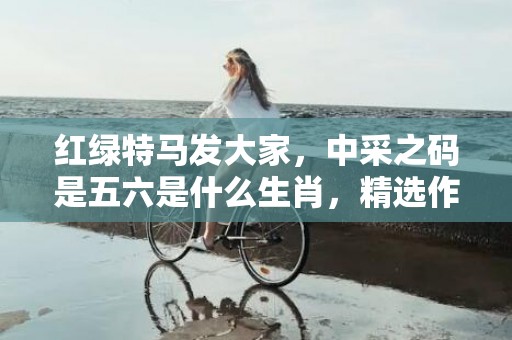 红绿特马发大家，中采之码是五六是什么生肖，精选作答落实