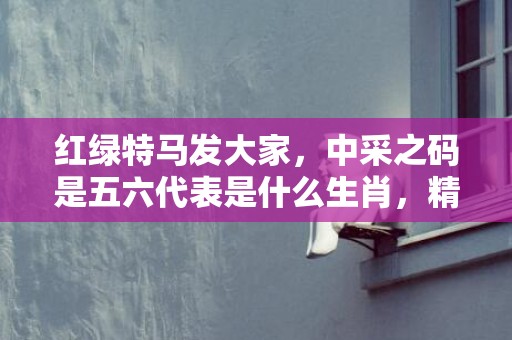 红绿特马发大家，中采之码是五六代表是什么生肖，精选成语落实