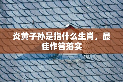 炎黄子孙是指什么生肖，最佳作答落实