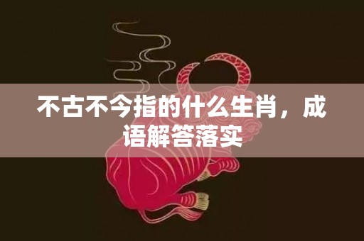 不古不今指的什么生肖，成语解答落实