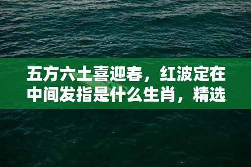 五方六土喜迎春，红波定在中间发指是什么生肖，精选释义落实
