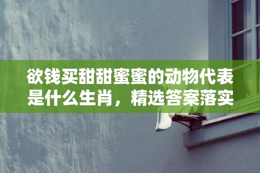 欲钱买甜甜蜜蜜的动物代表是什么生肖，精选答案落实