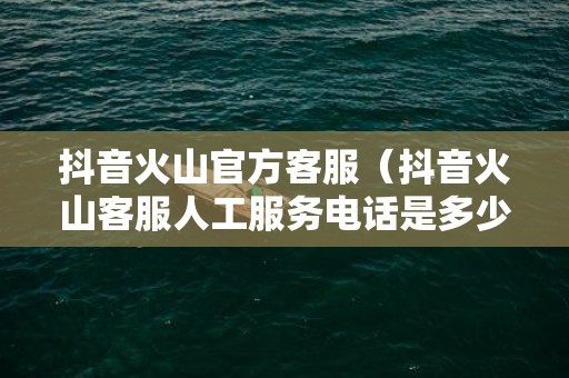 抖音火山官方客服（抖音火山客服人工服务电话是多少）