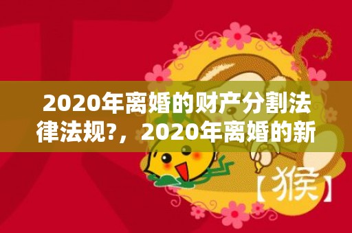 2020年离婚的财产分割法律法规?，2020年离婚的新法律是什么
