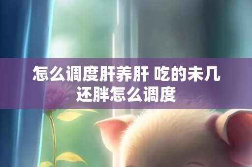 怎么调度肝养肝 吃的未几还胖怎么调度