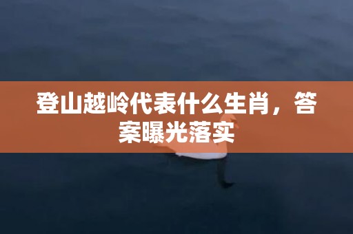 登山越岭代表什么生肖，答案曝光落实