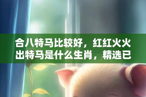 合八特马比较好，红红火火出特马是什么生肖，精选已答落实