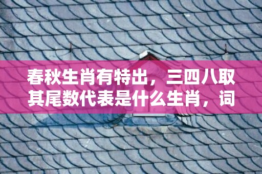 春秋生肖有特出，三四八取其尾数代表是什么生肖，词语解答落实