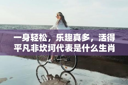 一身轻松，乐趣真多，活得平凡非坎坷代表是什么生肖，词语解答落实