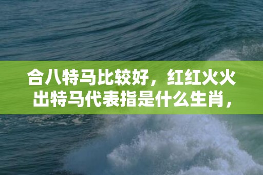 合八特马比较好，红红火火出特马代表指是什么生肖，词语精选落实