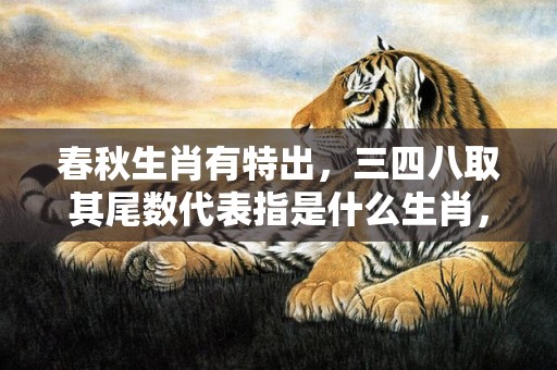 春秋生肖有特出，三四八取其尾数代表指是什么生肖，词语精选落实