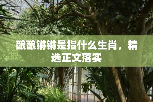 酿酿锵锵是指什么生肖，精选正文落实