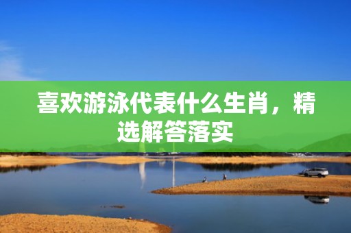 喜欢游泳代表什么生肖，精选解答落实
