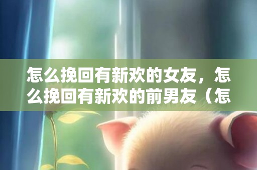 怎么挽回有新欢的女友，怎么挽回有新欢的前男友（怎么挽回已有新欢的前任）