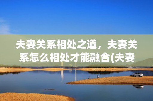 夫妻关系相处之道，夫妻关系怎么相处才能融合(夫妻相处最好的方式)