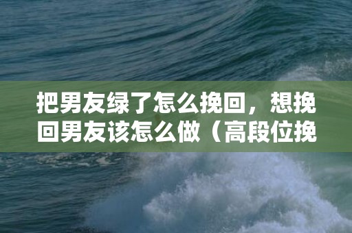 把男友绿了怎么挽回，想挽回男友该怎么做（高段位挽回前男友）