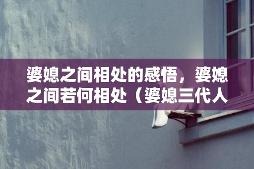婆媳之间相处的感悟，婆媳之间若何相处（婆媳三代人准确相处姿态）