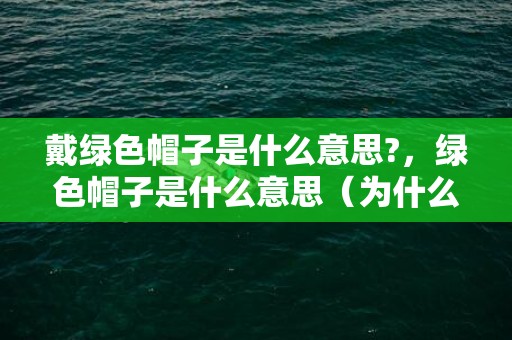 戴绿色帽子是什么意思?，绿色帽子是什么意思（为什么戴绿帽子还那么高兴呢）