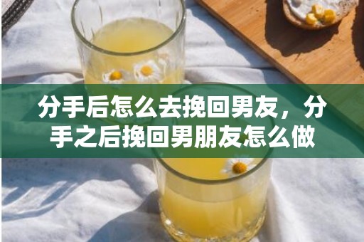 分手后怎么去挽回男友，分手之后挽回男朋友怎么做