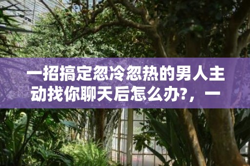 一招搞定忽冷忽热的男人主动找你聊天后怎么办?，一招搞定忽冷忽热的男人 面对忽冷忽热的男人