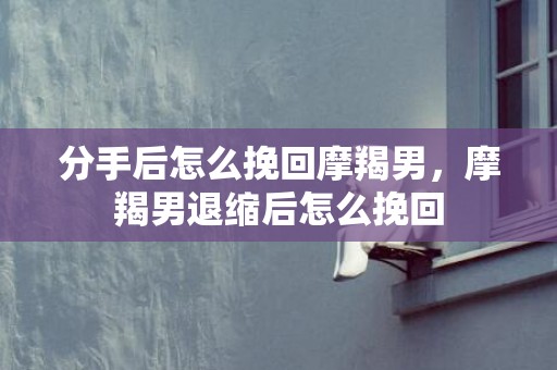 分手后怎么挽回摩羯男，摩羯男退缩后怎么挽回