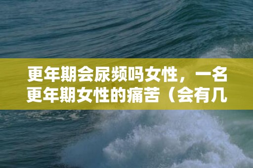 更年期会尿频吗女性，一名更年期女性的痛苦（会有几个比较痛苦的地方）