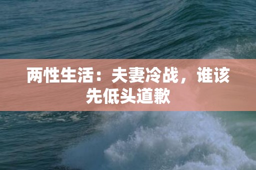 两性生活：夫妻冷战，谁该先低头道歉