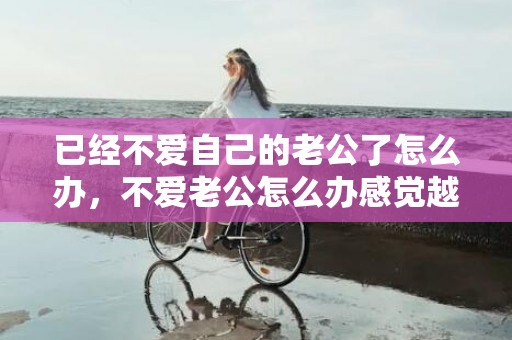 已经不爱自己的老公了怎么办，不爱老公怎么办感觉越来越反感？老婆对自己没有感情了怎么办