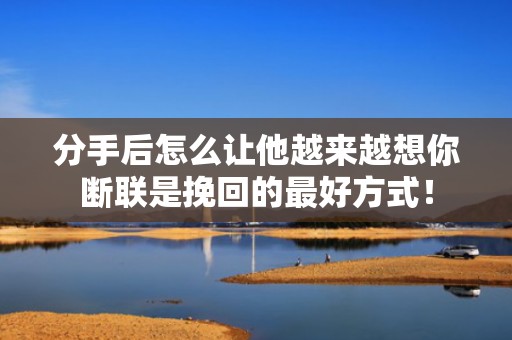 分手后怎么让他越来越想你断联是挽回的最好方式！