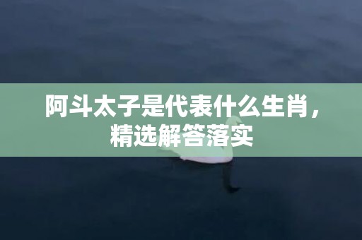 阿斗太子是代表什么生肖，精选解答落实