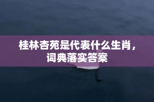 桂林杏苑是代表什么生肖，词典落实答案