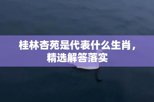 桂林杏苑是代表什么生肖，精选解答落实