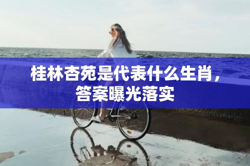 桂林杏苑是代表什么生肖，答案曝光落实