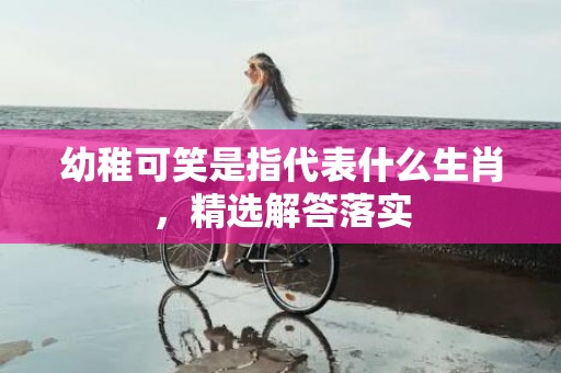 幼稚可笑是指代表什么生肖，精选解答落实
