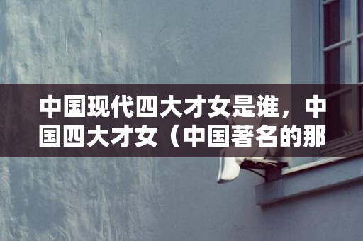 中国现代四大才女是谁，中国四大才女（中国著名的那些个四大）